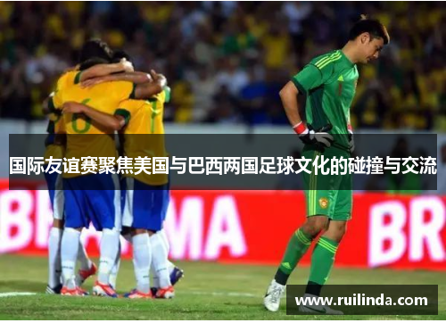 国际友谊赛聚焦美国与巴西两国足球文化的碰撞与交流