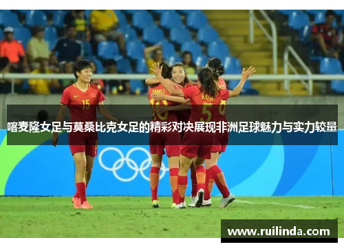 喀麦隆女足与莫桑比克女足的精彩对决展现非洲足球魅力与实力较量