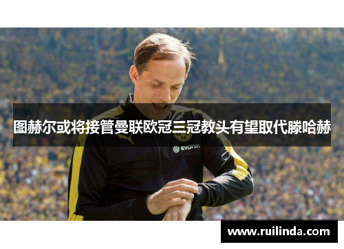 图赫尔或将接管曼联欧冠三冠教头有望取代滕哈赫