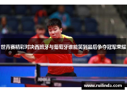 世青赛精彩对决西班牙与葡萄牙谁能笑到最后争夺冠军荣耀